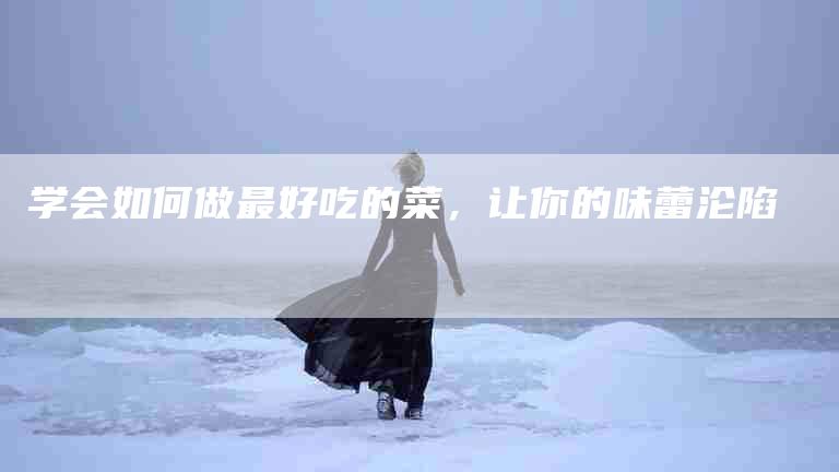 学会如何做最好吃的菜，让你的味蕾沦陷-家政服务网