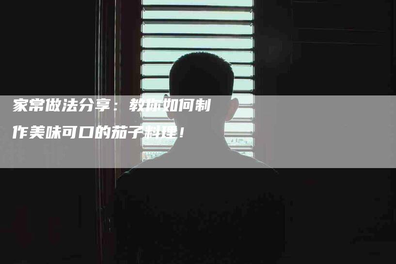 家常做法分享：教你如何制作美味可口的茄子料理！-家政服务网