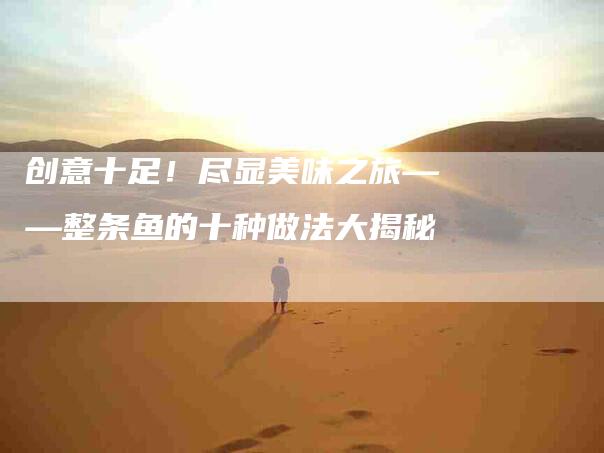 创意十足！尽显美味之旅——整条鱼的十种做法大揭秘-家政服务网