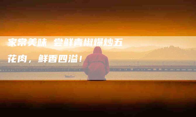 家常美味 尝鲜青椒爆炒五花肉，鲜香四溢！-家政服务网