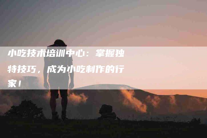 小吃技术培训中心：掌握独特技巧，成为小吃制作的行家！-家政服务网