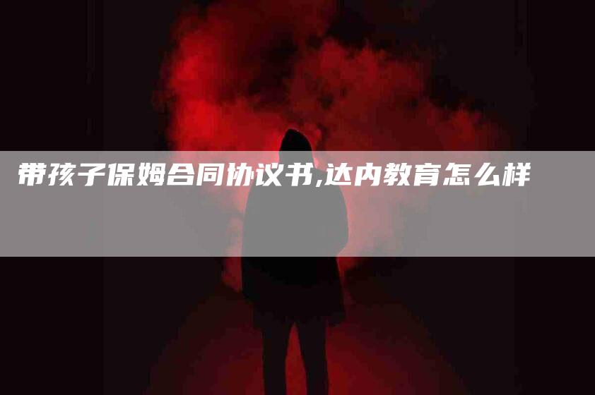 带孩子保姆合同协议书,达内教育怎么样-家政服务网