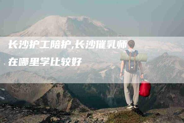 长沙护工陪护,长沙催乳师在哪里学比较好-家政服务网