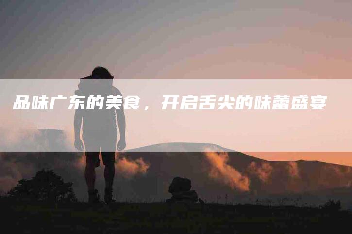 品味广东的美食，开启舌尖的味蕾盛宴-家政服务网