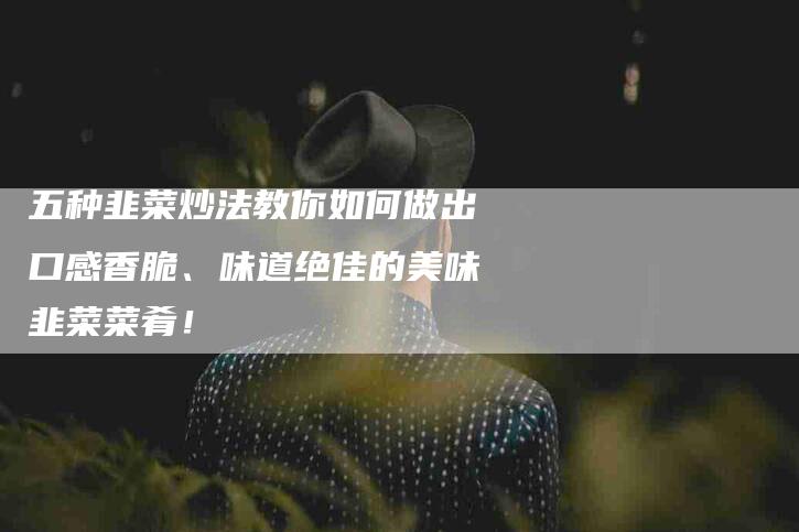 五种韭菜炒法教你如何做出口感香脆、味道绝佳的美味韭菜菜肴！-家政服务网