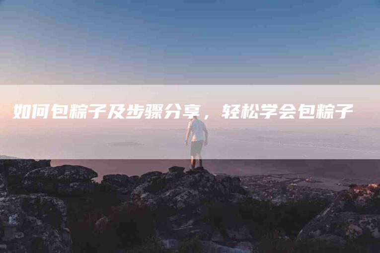 如何包粽子及步骤分享，轻松学会包粽子-家政服务网