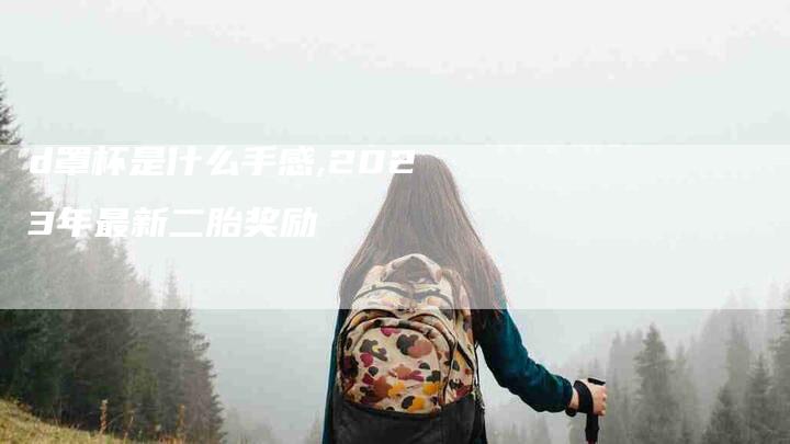 d罩杯是什么手感,2023年最新二胎奖励-家政服务网