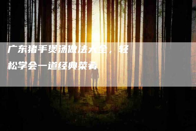 广东猪手煲汤做法大全，轻松学会一道经典菜肴-家政服务网