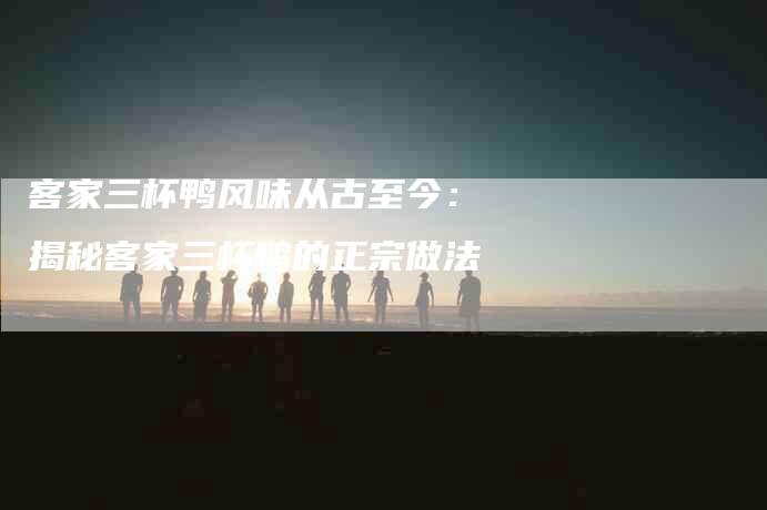 客家三杯鸭风味从古至今：揭秘客家三杯鸭的正宗做法-家政服务网