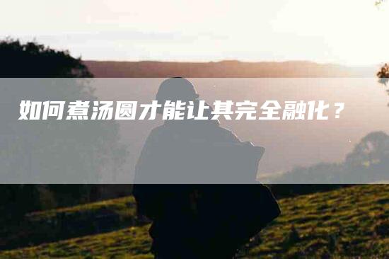 如何煮汤圆才能让其完全融化？-家政服务网