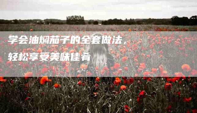 学会油焖茄子的全套做法,轻松享受美味佳肴-家政服务网