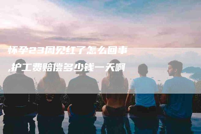 怀孕23周见红了怎么回事,护工费赔偿多少钱一天啊-家政服务网