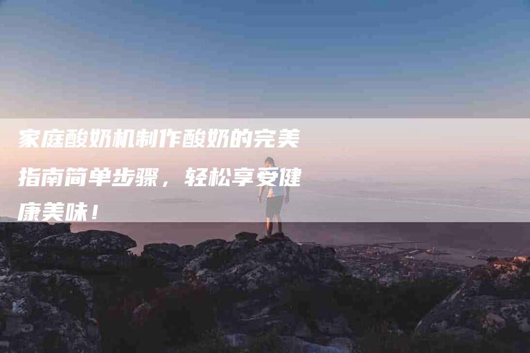 家庭酸奶机制作酸奶的完美指南简单步骤，轻松享受健康美味！
