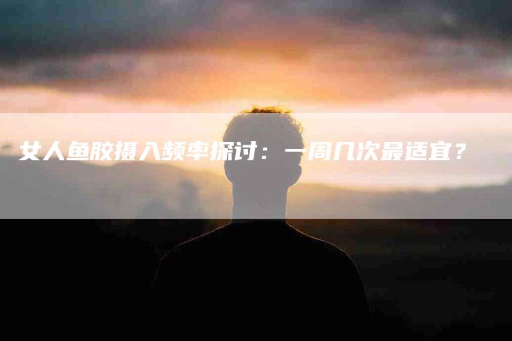女人鱼胶摄入频率探讨:一周几次最适宜?-家政服务网