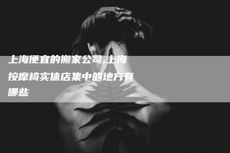 上海便宜的搬家公司,上海按摩椅实体店集中的地方有哪些-家政服务网