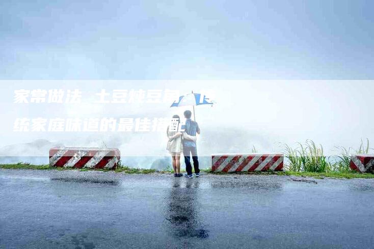 家常做法 土豆炖豆角：传统家庭味道的最佳搭配-家政服务网