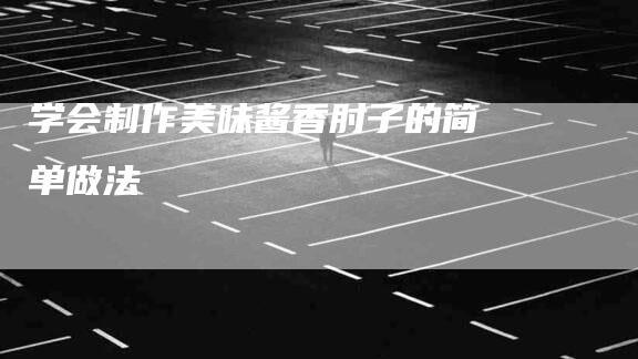 学会制作美味酱香肘子的简单做法-家政服务网