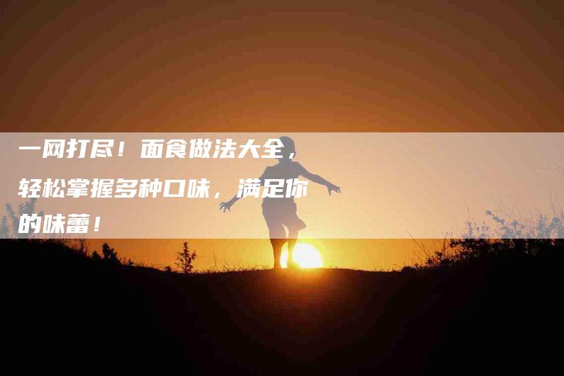 一网打尽！面食做法大全，轻松掌握多种口味，满足你的味蕾！-家政服务网