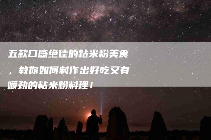 五款口感绝佳的粘米粉美食，教你如何制作出好吃又有嚼劲的粘米粉料理！-家政服务网