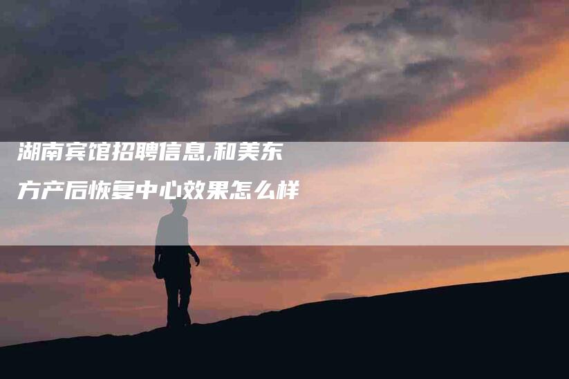 湖南宾馆招聘信息,和美东方产后恢复中心效果怎么样-家政服务网