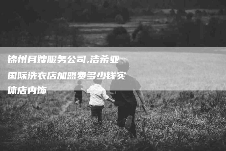 锦州月嫂服务公司,洁希亚国际洗衣店加盟费多少钱实体店内饰-家政服务网
