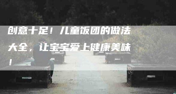 创意十足！儿童饭团的做法大全，让宝宝爱上健康美味！-家政服务网