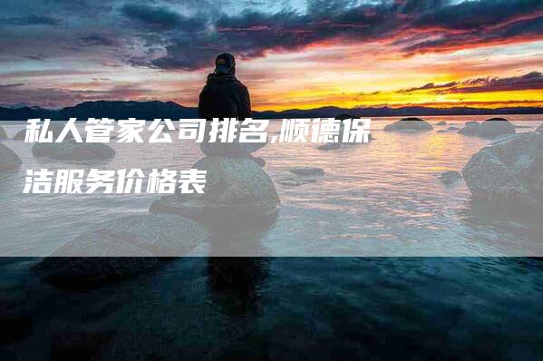 私人管家公司排名,顺德保洁服务价格表-家政服务网