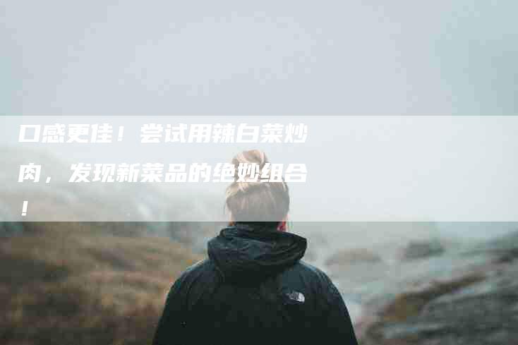 口感更佳！尝试用辣白菜炒肉，发现新菜品的绝妙组合！-家政服务网