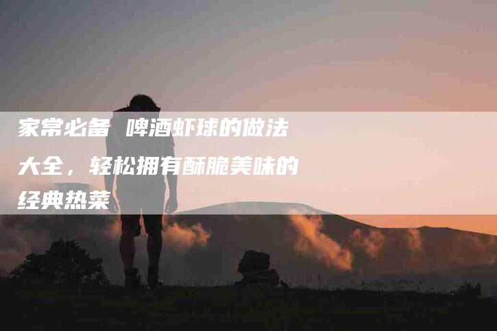家常必备 啤酒虾球的做法大全，轻松拥有酥脆美味的经典热菜-家政服务网