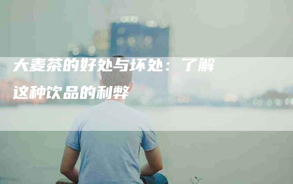 大麦茶的好处与坏处：了解这种饮品的利弊-家政服务网