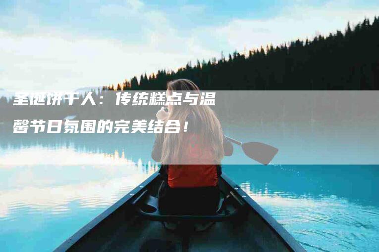 圣诞饼干人：传统糕点与温馨节日氛围的完美结合！-家政服务网