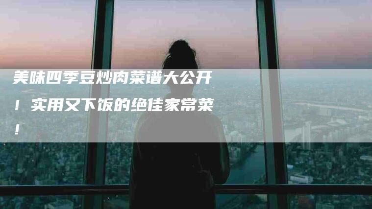 美味四季豆炒肉菜谱大公开！实用又下饭的绝佳家常菜！-家政服务网