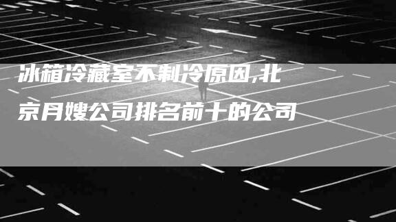 冰箱冷藏室不制冷原因,北京月嫂公司排名前十的公司-家政服务网