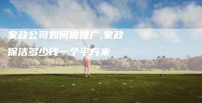 家政公司如何做推广,家政保洁多少钱一个平方米