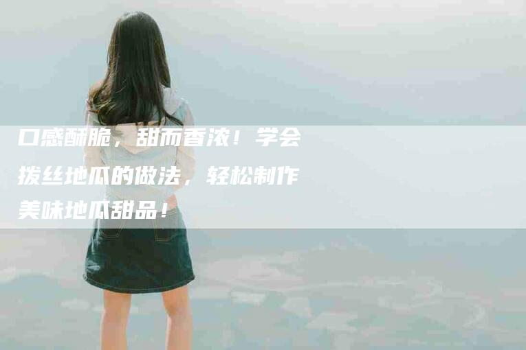 口感酥脆，甜而香浓！学会拨丝地瓜的做法，轻松制作美味地瓜甜品！-家政服务网