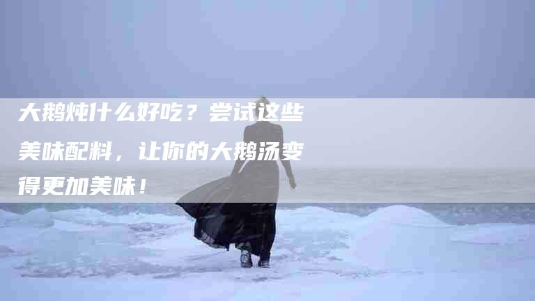 大鹅炖什么好吃？尝试这些美味配料，让你的大鹅汤变得更加美味！-家政服务网