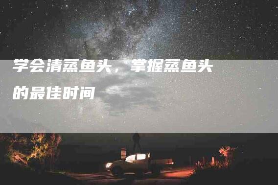 学会清蒸鱼头，掌握蒸鱼头的最佳时间