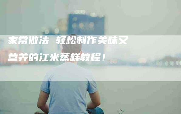 家常做法 轻松制作美味又营养的江米蒸糕教程！-家政服务网