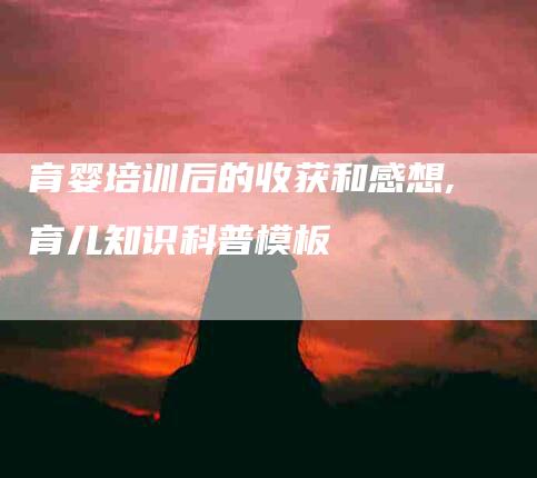 育婴培训后的收获和感想,育儿知识科普模板-家政服务网