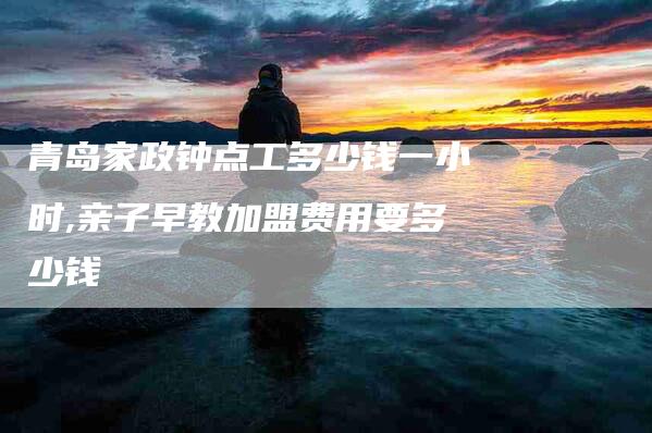 青岛家政钟点工多少钱一小时,亲子早教加盟费用要多少钱-家政服务网