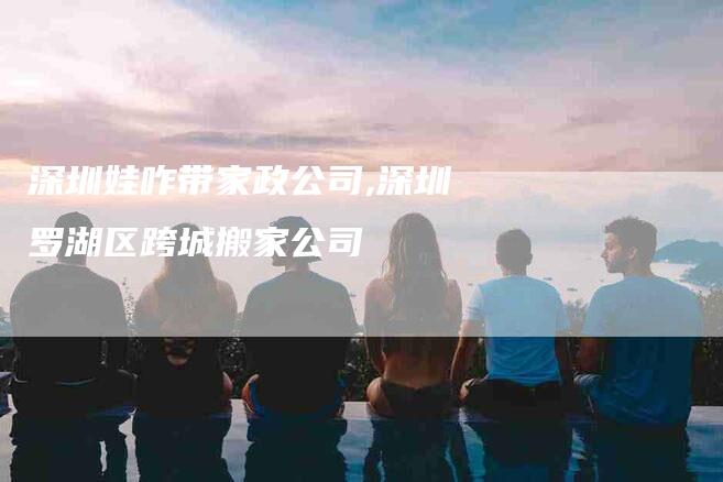 深圳娃咋带家政公司,深圳罗湖区跨城搬家公司-家政服务网