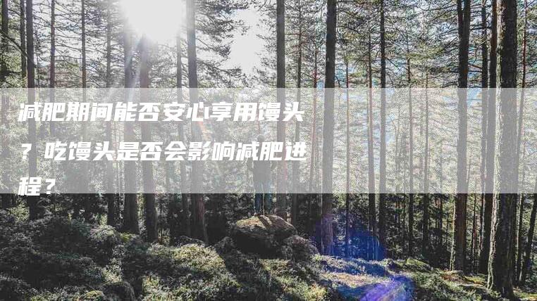 减肥期间能否安心享用馒头？吃馒头是否会影响减肥进程？-家政服务网