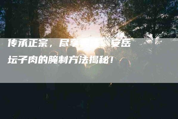 传承正宗，尽享美味：安岳坛子肉的腌制方法揭秘！-家政服务网