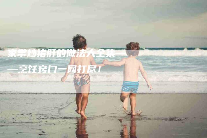 家常炒猪肝的做法大全集——烹饪窍门一网打尽！-家政服务网