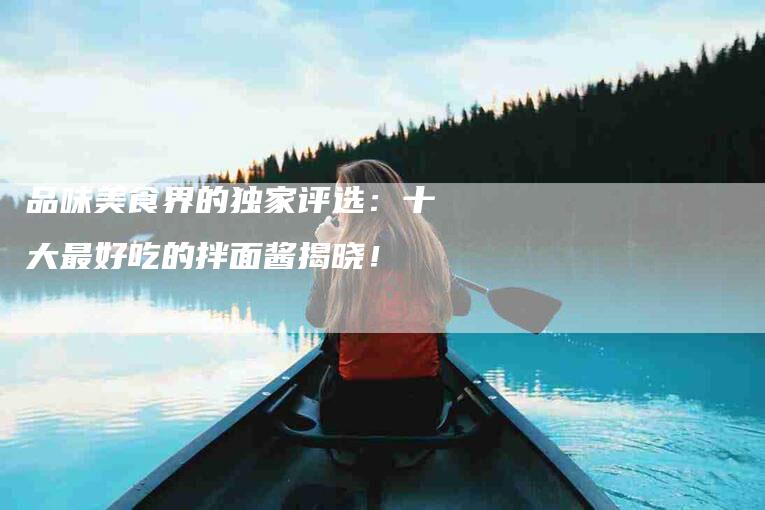 品味美食界的独家评选：十大最好吃的拌面酱揭晓！-家政服务网