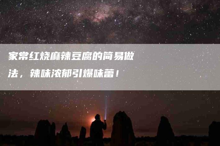 家常红烧麻辣豆腐的简易做法，辣味浓郁引爆味蕾！-家政服务网