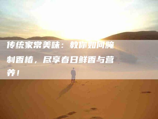 传统家常美味：教你如何腌制香椿，尽享春日鲜香与营养！-家政服务网
