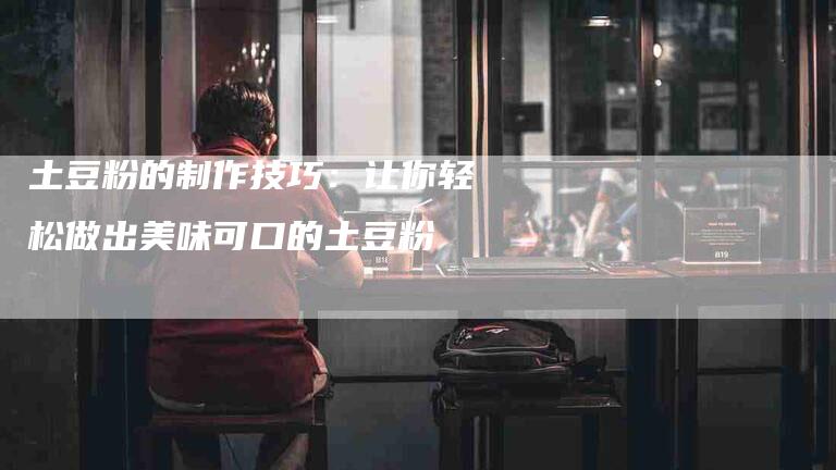 土豆粉的制作技巧：让你轻松做出美味可口的土豆粉-家政服务网