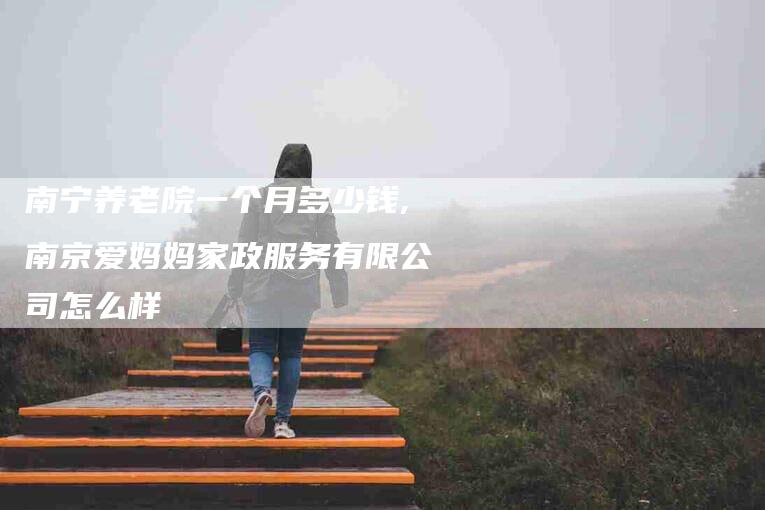 南宁养老院一个月多少钱,南京爱妈妈家政服务有限公司怎么样-家政服务网