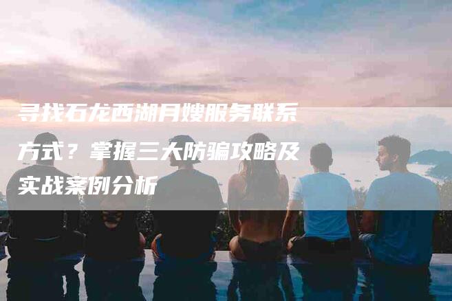 寻找石龙西湖月嫂服务联系方式？掌握三大防骗攻略及实战案例分析